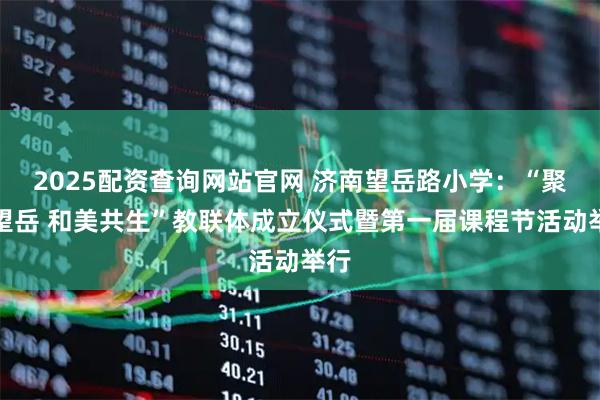 2025配资查询网站官网 济南望岳路小学：“聚力望岳 和美共生”教联体成立仪式暨第一届课程节活动举行