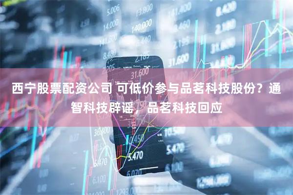西宁股票配资公司 可低价参与品茗科技股份？通智科技辟谣，品茗科技回应