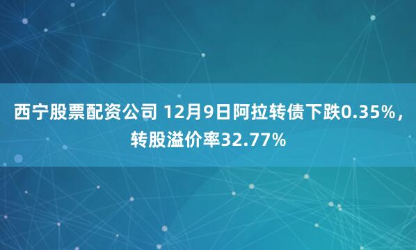 西宁股票配资公司 12月9日阿拉转债下跌0.35%，转股溢价率32.77%
