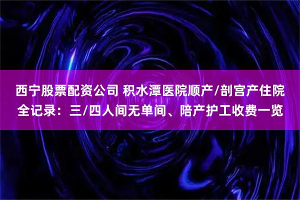 西宁股票配资公司 积水潭医院顺产/剖宫产住院全记录：三/四人间无单间、陪产护工收费一览