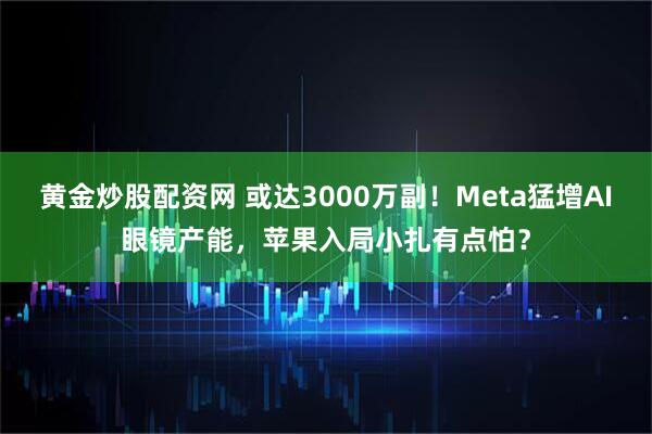 黄金炒股配资网 或达3000万副！Meta猛增AI眼镜产能，苹果入局小扎有点怕？