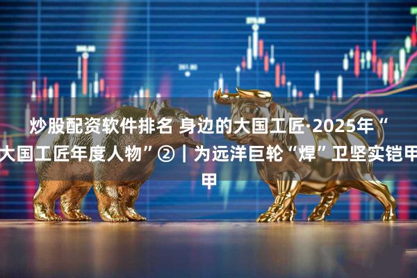 炒股配资软件排名 身边的大国工匠·2025年“大国工匠年度人物”②｜为远洋巨轮“焊”卫坚实铠甲