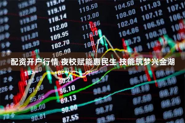 配资开户行情 夜校赋能惠民生 技能筑梦兴金湖