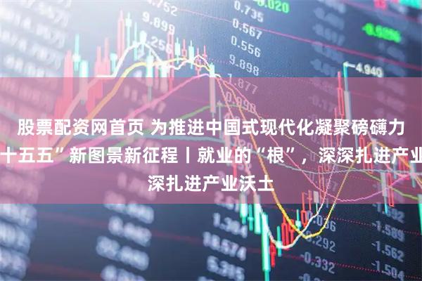 股票配资网首页 为推进中国式现代化凝聚磅礴力量·“十五五”新图景新征程丨就业的“根”，深深扎进产业沃土