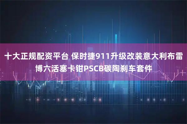 十大正规配资平台 保时捷911升级改装意大利布雷博六活塞卡钳PSCB碳陶刹车套件