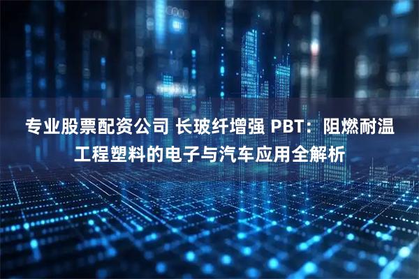 专业股票配资公司 长玻纤增强 PBT：阻燃耐温工程塑料的电子与汽车应用全解析