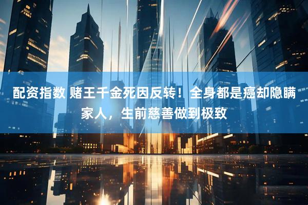 配资指数 赌王千金死因反转！全身都是癌却隐瞒家人，生前慈善做到极致