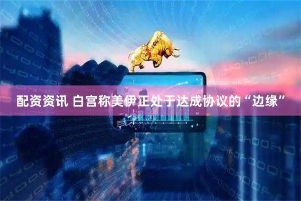 配资资讯 白宫称美伊正处于达成协议的“边缘”