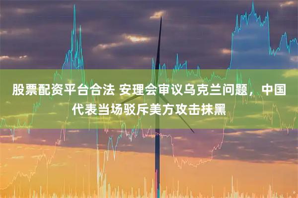 股票配资平台合法 安理会审议乌克兰问题，中国代表当场驳斥美方攻击抹黑