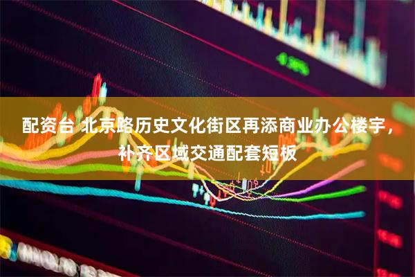 配资台 北京路历史文化街区再添商业办公楼宇，补齐区域交通配套短板