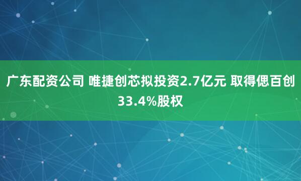 广东配资公司 唯捷创芯拟投资2.7亿元 取得偲百创33.4%股权