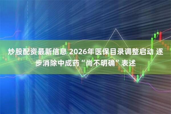 炒股配资最新信息 2026年医保目录调整启动 逐步消除中成药“尚不明确”表述