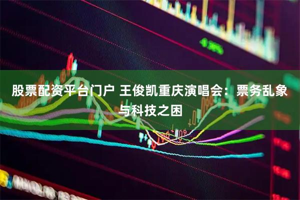 股票配资平台门户 王俊凯重庆演唱会：票务乱象与科技之困